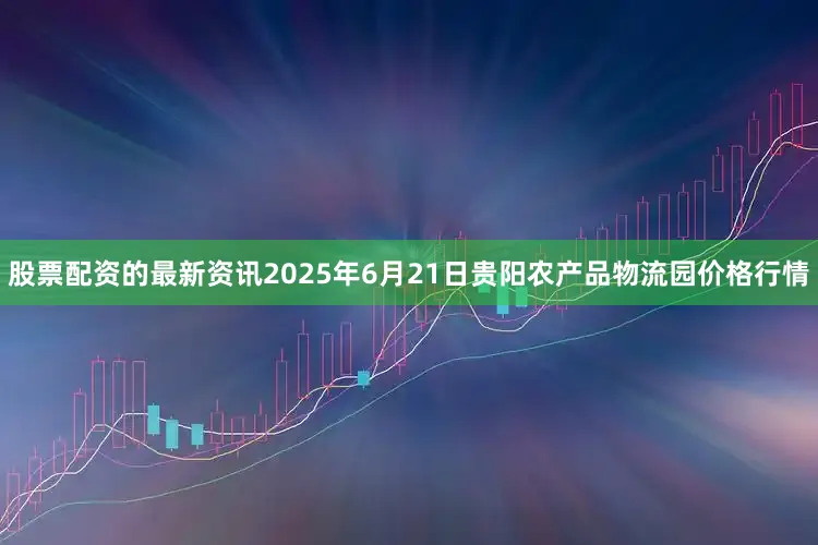 股票配资的最新资讯2025年6月21日贵阳农产品物流园价格行情