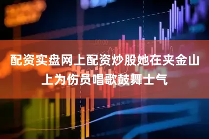 配资实盘网上配资炒股她在夹金山上为伤员唱歌鼓舞士气
