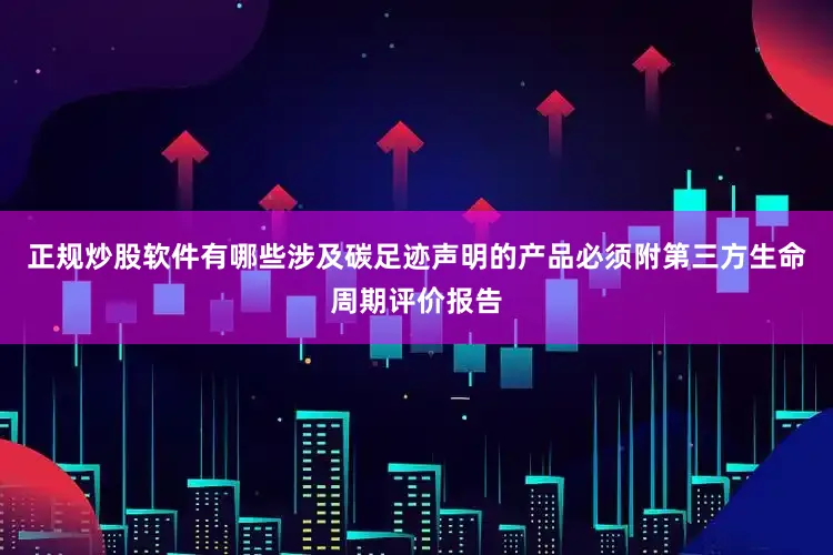 正规炒股软件有哪些涉及碳足迹声明的产品必须附第三方生命周期评价报告