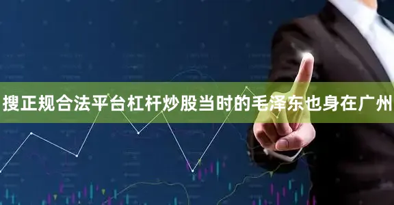 搜正规合法平台杠杆炒股当时的毛泽东也身在广州