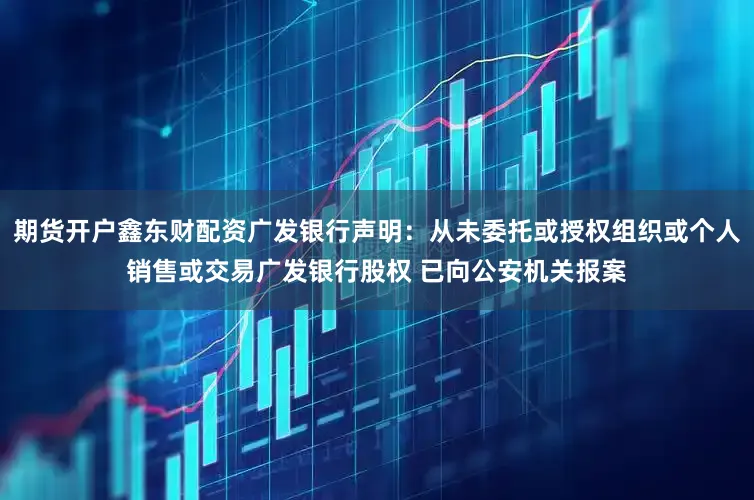 期货开户鑫东财配资广发银行声明：从未委托或授权组织或个人销售或交易广发银行股权 已向公安机关报案