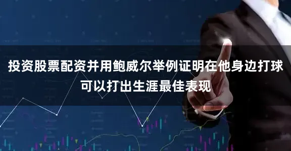 投资股票配资并用鲍威尔举例证明在他身边打球可以打出生涯最佳表现