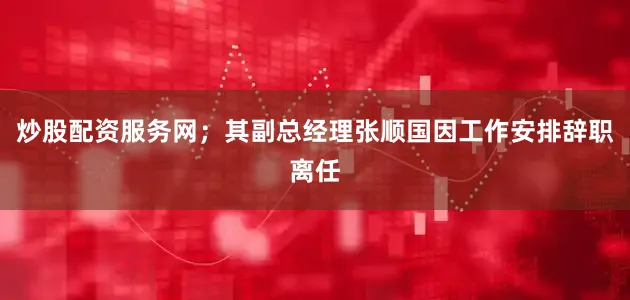 炒股配资服务网；其副总经理张顺国因工作安排辞职离任