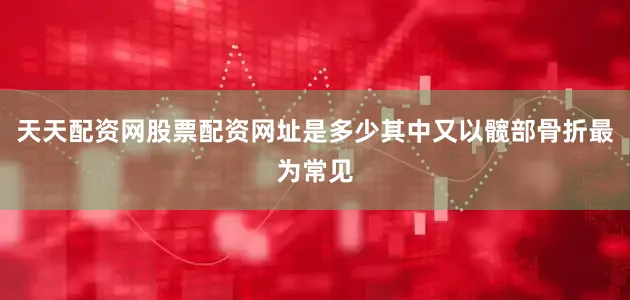 天天配资网股票配资网址是多少其中又以髋部骨折最为常见