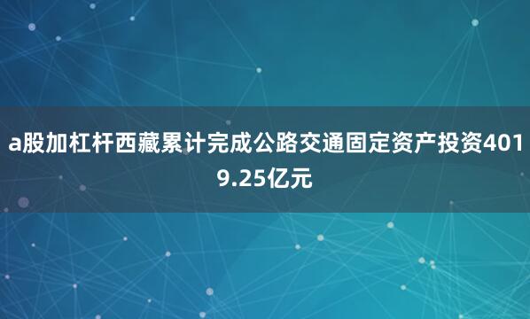 a股加杠杆西藏累计完成公路交通固定资产投资4019.25亿元