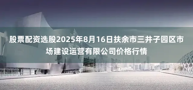 股票配资选股2025年8月16日扶余市三井子园区市场建设运营有限公司价格行情